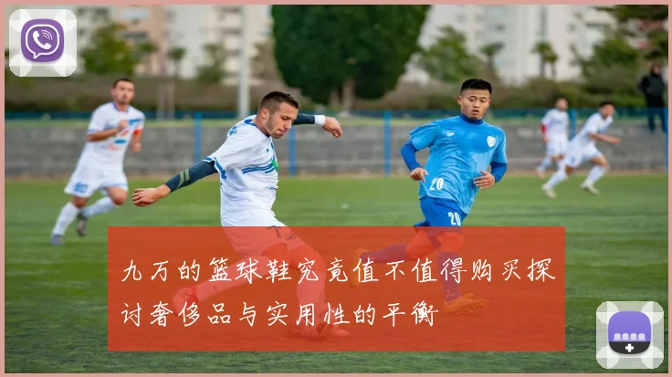 九万的篮球鞋究竟值不值得购买探讨奢侈品与实用性的平衡