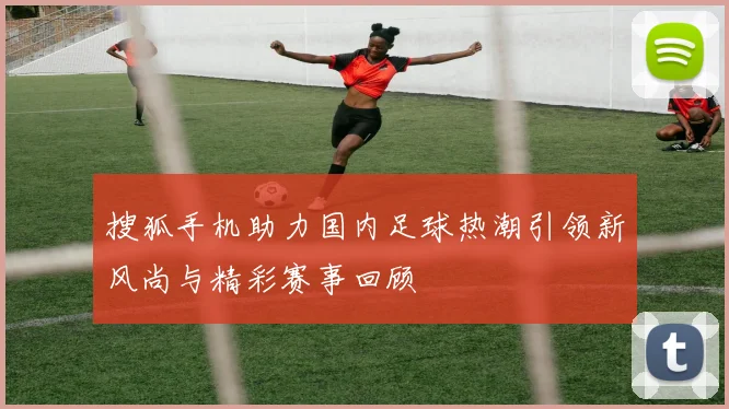 搜狐手机助力国内足球热潮引领新风尚与精彩赛事回顾